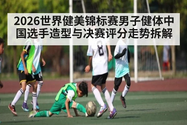 2026世界健美锦标赛男子健体中国选手造型与决赛评分走势拆解（leisu）