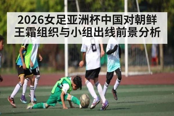 2026女足亚洲杯中国对朝鲜 王霜组织与小组出线前景分析（leisu）