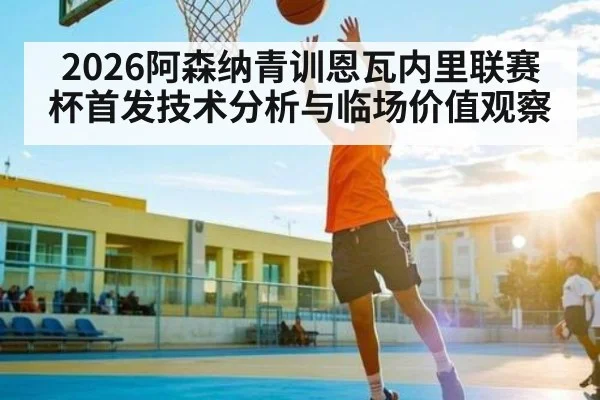 2026阿森纳青训恩瓦内里联赛杯首发技术分析与临场价值观察（leisu）
